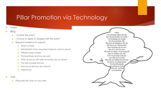 Pillar Promotion via Technology
 Poem
 Blog
 “Analyze the poem”
 “Choose to agree or disagree with the poem”
 Research evidence to support:
 What is a tree?
 Reforestation (How long does it take for a tree to grow?
 Different types of trees
 Photosynthesis and how we use it
 What do we do with trees once they are cut down?
 The tree to paper process
 How do we tell how old a tree is?
 Alternatives
 Voki
 Persuade the class on your side
 
