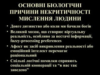 ОСНОВНІ БІОЛОГІЧНІ
ПРИЧИНИ НЕКРИТИЧНОСТІ
МИСЛЕННЯ ЛЮДИНИ
• Довге дитинство або коли ми бачили богів
• Великий мозок, що створює віртуальну
реальність, особливо за нестачі інформації,
fuzzy-processing preferences
• Афект як засіб викривлення реальності або
емоційний інтелект перемагає
раціональний
• Спільні логічні помилки сприяють
соціальній кооперації та “в нас так
заведено”
 