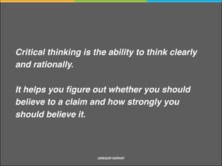 Why should I practice critical thinking
Critical thinking is very important in the new knowledge economy
We can minimise inﬂuence of culture and upbringing, and be guided by knowledge and evidence
that ﬁts with reality
Good thinking skills are essential for making appropriate decisions about what to believe and
what to do
Critical thinking promotes creativity and presentation skills. It is crucial for self-reﬂection and
represent the foundations of democratic society
GREGOR HORVAT CRITICAL THINKING
 