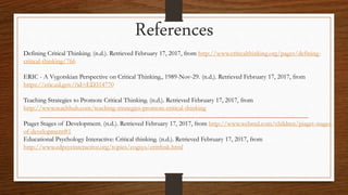 Defining Critical Thinking. (n.d.). Retrieved February 17, 2017, from http://www.criticalthinking.org/pages/defining-
critical-thinking/766
ERIC - A Vygotskian Perspective on Critical Thinking., 1989-Nov-29. (n.d.). Retrieved February 17, 2017, from
https://eric.ed.gov/?id=ED314770
Teaching Strategies to Promote Critical Thinking. (n.d.). Retrieved February 17, 2017, from
http://www.teachhub.com/teaching-strategies-promote-critical-thinking
Piaget Stages of Development. (n.d.). Retrieved February 17, 2017, from http://www.webmd.com/children/piaget-stages-
of-development#1
Educational Psychology Interactive: Critical thinking. (n.d.). Retrieved February 17, 2017, from
http://www.edpsycinteractive.org/topics/cogsys/critthnk.html
References
 