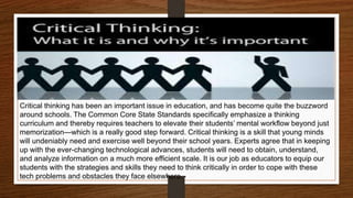 Critical thinking has been an important issue in education, and has become quite the buzzword
around schools. The Common Core State Standards specifically emphasize a thinking
curriculum and thereby requires teachers to elevate their students’ mental workflow beyond just
memorization—which is a really good step forward. Critical thinking is a skill that young minds
will undeniably need and exercise well beyond their school years. Experts agree that in keeping
up with the ever-changing technological advances, students will need to obtain, understand,
and analyze information on a much more efficient scale. It is our job as educators to equip our
students with the strategies and skills they need to think critically in order to cope with these
tech problems and obstacles they face elsewhere.
 