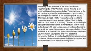 According to an overview of the text Educational
Psychology by Anita Woolfolk, critical thinking is an
important issue in education today. The movement to the
information age has focused attention on good thinking
as an important element of life success (Huitt, 1995;
Thomas & Smoot, 1994). These changing conditions
require new outcomes, such as critical thinking, to be
included as a focus of schooling. Old standards of simply
being able to score well on a standardized test of basic
skills, though still appropriate, cannot be the sole means
by which we judge the academic success or failure of our
students. It is important for you to be able demonstrate to
your instructor, your peers, and your academic
community that you are not only able to learn information
but to use it to create new research/ideas/hypothesis and
so on to contribute a forever evolving world.
 