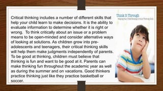 Critical thinking includes a number of different skills that
help your child learn to make decisions. It is the ability to
evaluate information to determine whether it is right or
wrong. To think critically about an issue or a problem
means to be open-minded and consider alternative ways
of looking at solutions. As children grow into pre-
adolescents and teenagers, their critical thinking skills
will help them make judgments independently of parents.
To be good at thinking, children must believe that
thinking is fun and want to be good at it. Parents can
make thinking fun throughout the academic year as well
as during the summer and on vacations. Good thinkers
practice thinking just like they practice basketball or
soccer.
 