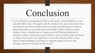 Conclusion
• As I conclude my presentation I believe that being a critical thinker is a very
valuable skill to have. Throughout all the articles, texts, and videos that I have
researched it has been confirmed that assessing and reflecting can build on
ideas which allows you to gain more knowledge. I believe being a critical
thinker is also a valuable part of human survival. Without being able to
critically evaluate a situation it may be hard to solve problem, make decisions,
or choices that can be very important or even life threating. This is why I
believe critical thinking can promote a students achievement not only
through school but through out life as well.
 