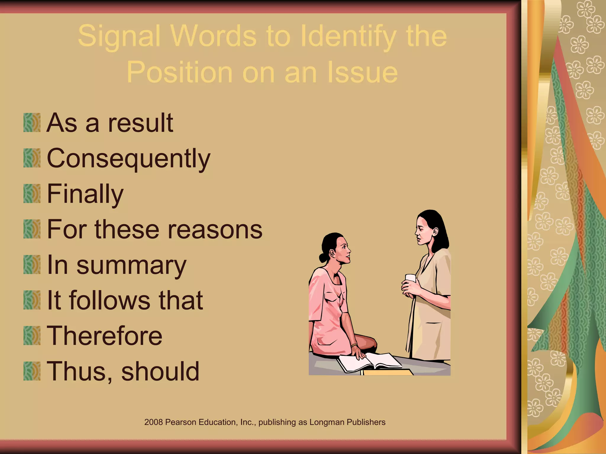 2008 Pearson Education, Inc., publishing as Longman Publishers
Signal Words to Identify the
Position on an Issue
As a result
Consequently
Finally
For these reasons
In summary
It follows that
Therefore
Thus, should
 