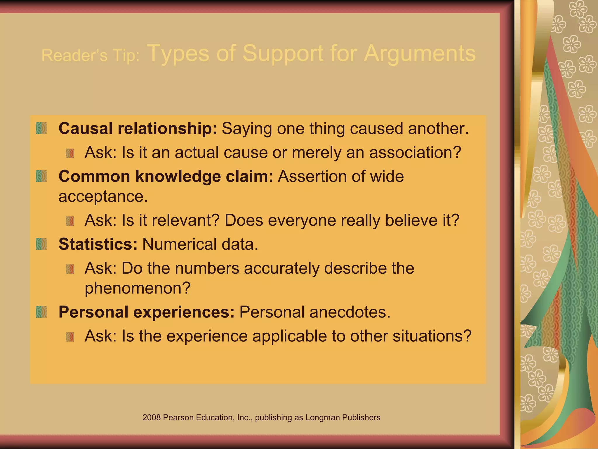 2008 Pearson Education, Inc., publishing as Longman Publishers
Reader’s Tip: Types of Support for Arguments
Causal relationship: Saying one thing caused another.
Ask: Is it an actual cause or merely an association?
Common knowledge claim: Assertion of wide
acceptance.
Ask: Is it relevant? Does everyone really believe it?
Statistics: Numerical data.
Ask: Do the numbers accurately describe the
phenomenon?
Personal experiences: Personal anecdotes.
Ask: Is the experience applicable to other situations?
 