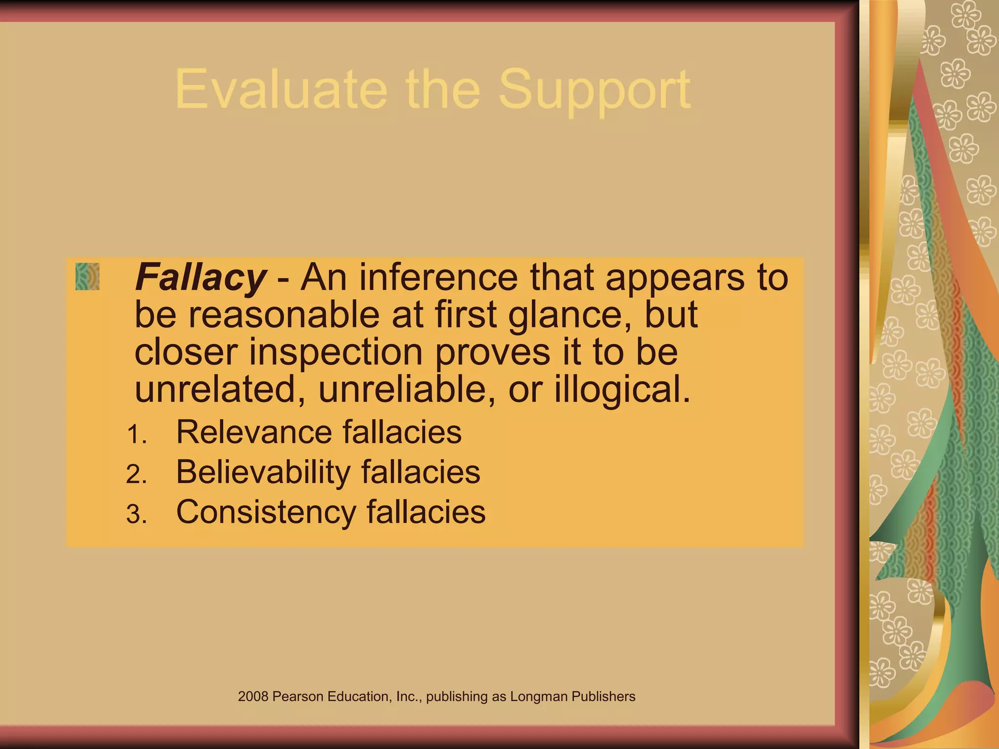 2008 Pearson Education, Inc., publishing as Longman Publishers
Evaluate the Support
Fallacy - An inference that appears to
be reasonable at first glance, but
closer inspection proves it to be
unrelated, unreliable, or illogical.
1. Relevance fallacies
2. Believability fallacies
3. Consistency fallacies
 