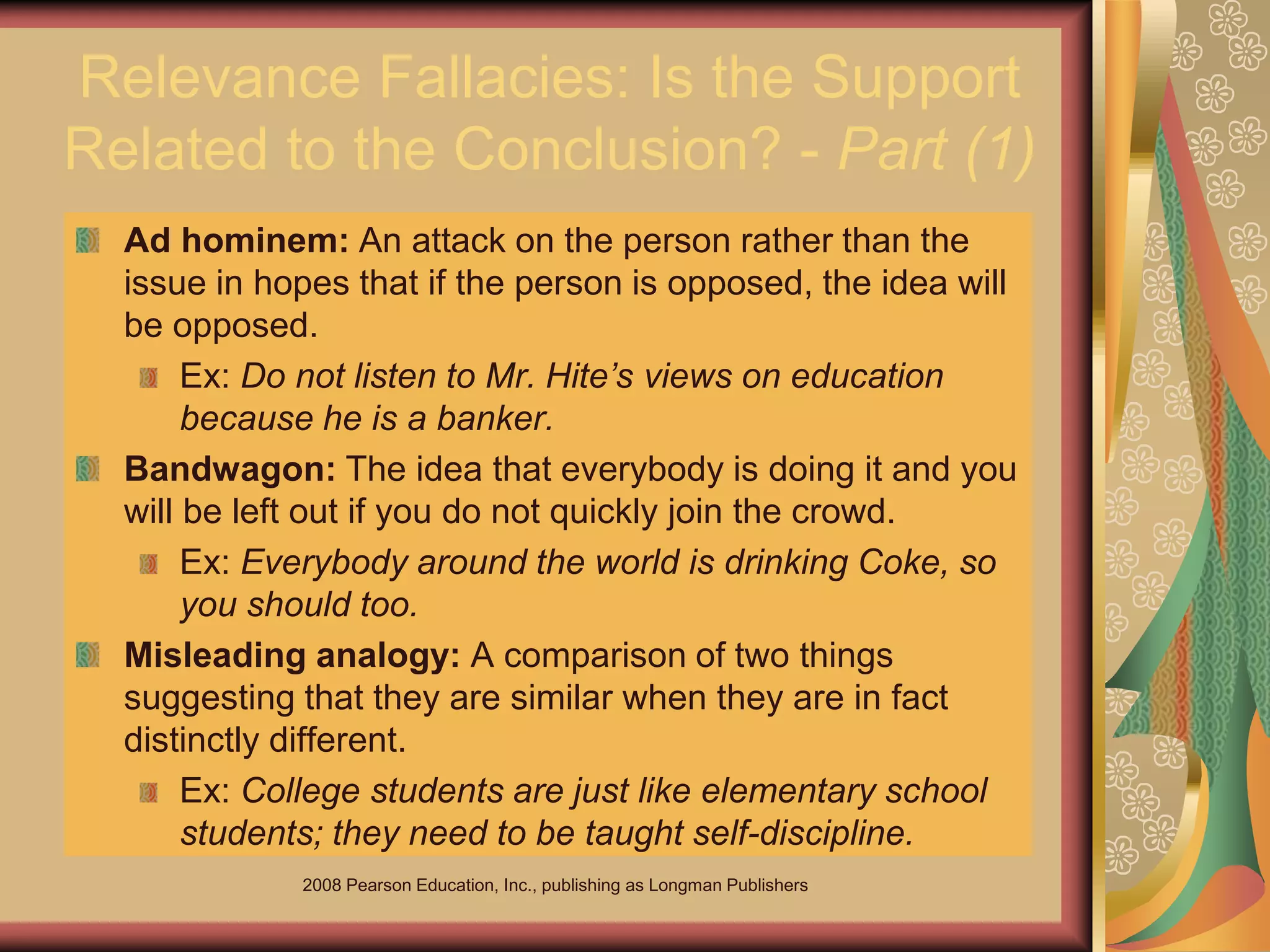 2008 Pearson Education, Inc., publishing as Longman Publishers
Relevance Fallacies: Is the Support
Related to the Conclusion? - Part (1)
Ad hominem: An attack on the person rather than the
issue in hopes that if the person is opposed, the idea will
be opposed.
Ex: Do not listen to Mr. Hite’s views on education
because he is a banker.
Bandwagon: The idea that everybody is doing it and you
will be left out if you do not quickly join the crowd.
Ex: Everybody around the world is drinking Coke, so
you should too.
Misleading analogy: A comparison of two things
suggesting that they are similar when they are in fact
distinctly different.
Ex: College students are just like elementary school
students; they need to be taught self-discipline.
 