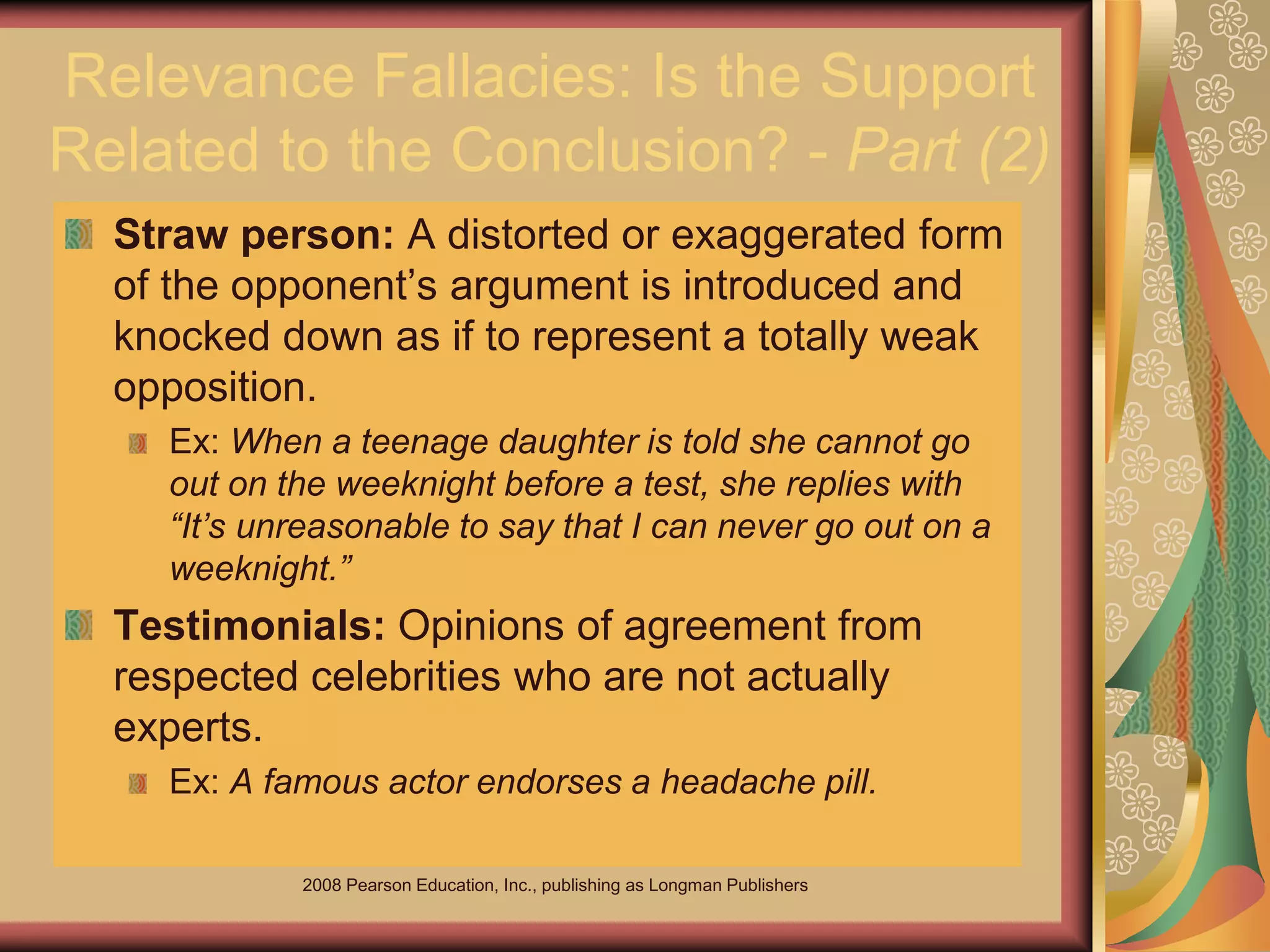 2008 Pearson Education, Inc., publishing as Longman Publishers
Relevance Fallacies: Is the Support
Related to the Conclusion? - Part (2)
Straw person: A distorted or exaggerated form
of the opponent’s argument is introduced and
knocked down as if to represent a totally weak
opposition.
Ex: When a teenage daughter is told she cannot go
out on the weeknight before a test, she replies with
“It’s unreasonable to say that I can never go out on a
weeknight.”
Testimonials: Opinions of agreement from
respected celebrities who are not actually
experts.
Ex: A famous actor endorses a headache pill.
 