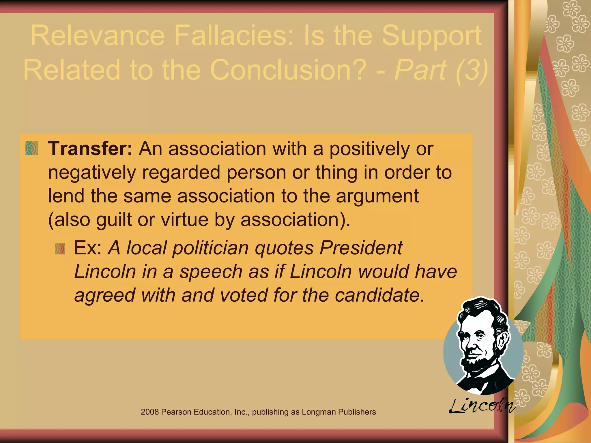 2008 Pearson Education, Inc., publishing as Longman Publishers
Relevance Fallacies: Is the Support
Related to the Conclusion? - Part (3)
Transfer: An association with a positively or
negatively regarded person or thing in order to
lend the same association to the argument
(also guilt or virtue by association).
Ex: A local politician quotes President
Lincoln in a speech as if Lincoln would have
agreed with and voted for the candidate.
 