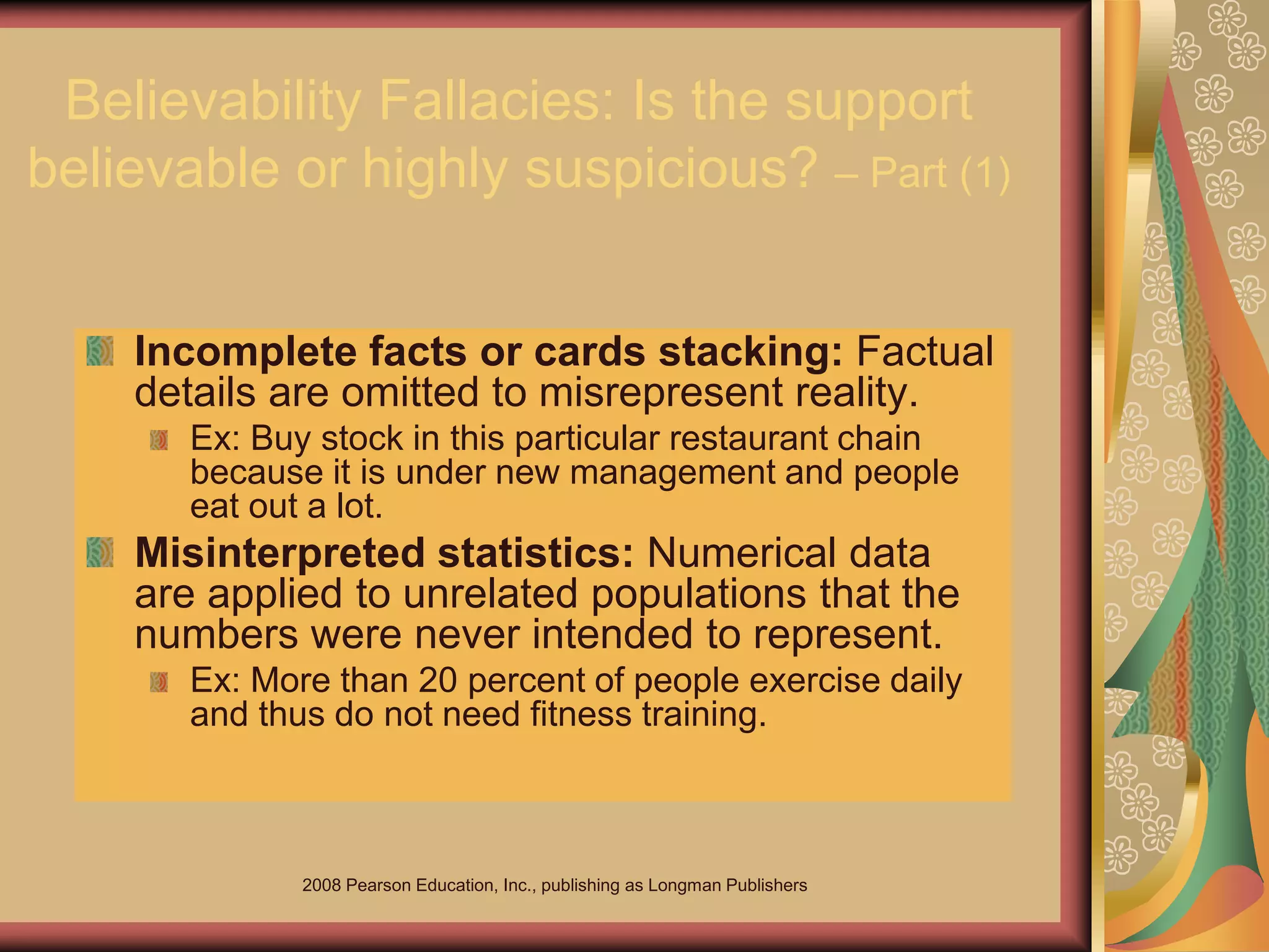 2008 Pearson Education, Inc., publishing as Longman Publishers
Believability Fallacies: Is the support
believable or highly suspicious? – Part (1)
Incomplete facts or cards stacking: Factual
details are omitted to misrepresent reality.
Ex: Buy stock in this particular restaurant chain
because it is under new management and people
eat out a lot.
Misinterpreted statistics: Numerical data
are applied to unrelated populations that the
numbers were never intended to represent.
Ex: More than 20 percent of people exercise daily
and thus do not need fitness training.
 