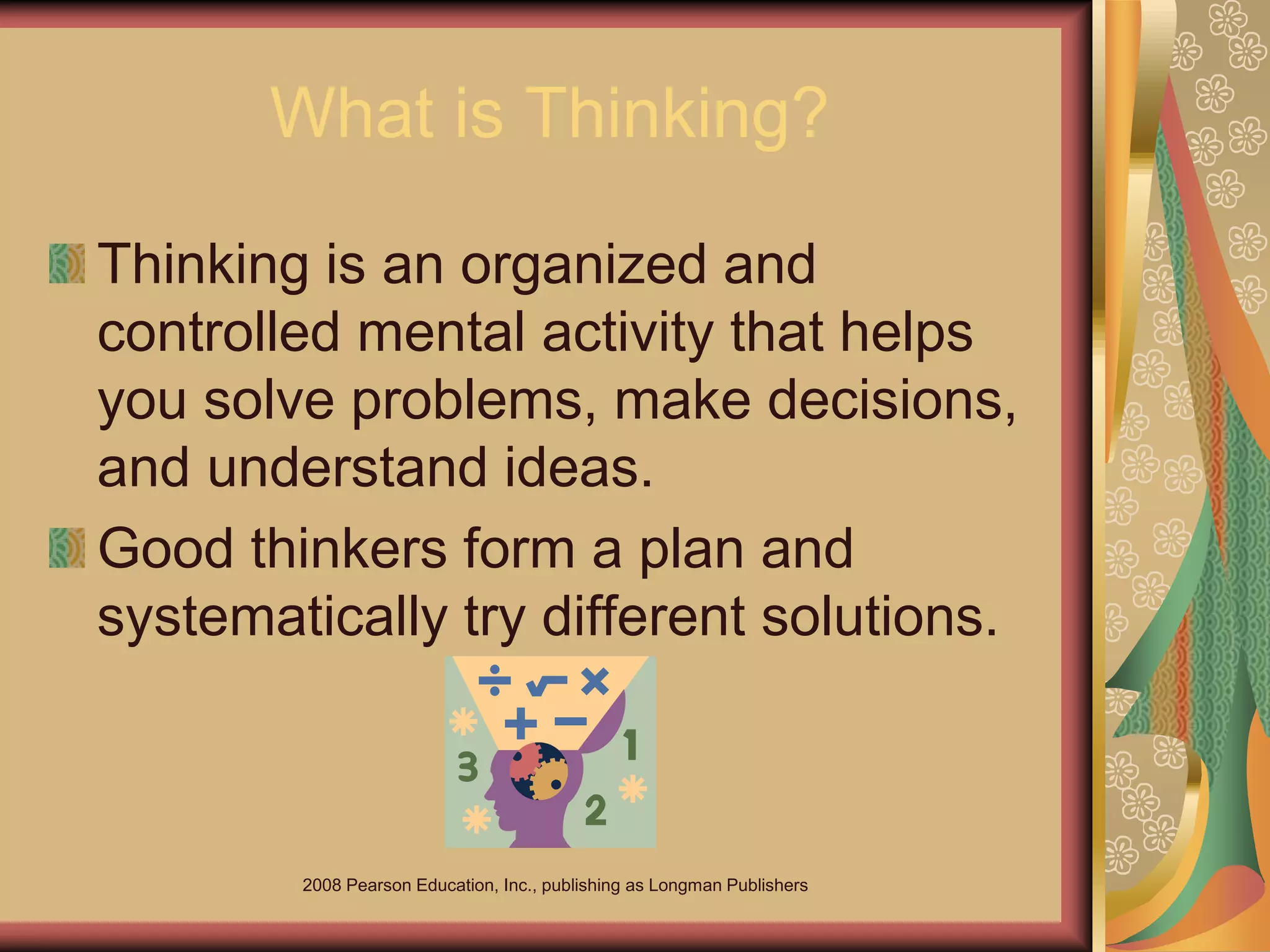 2008 Pearson Education, Inc., publishing as Longman Publishers
What is Thinking?
Thinking is an organized and
controlled mental activity that helps
you solve problems, make decisions,
and understand ideas.
Good thinkers form a plan and
systematically try different solutions.
 