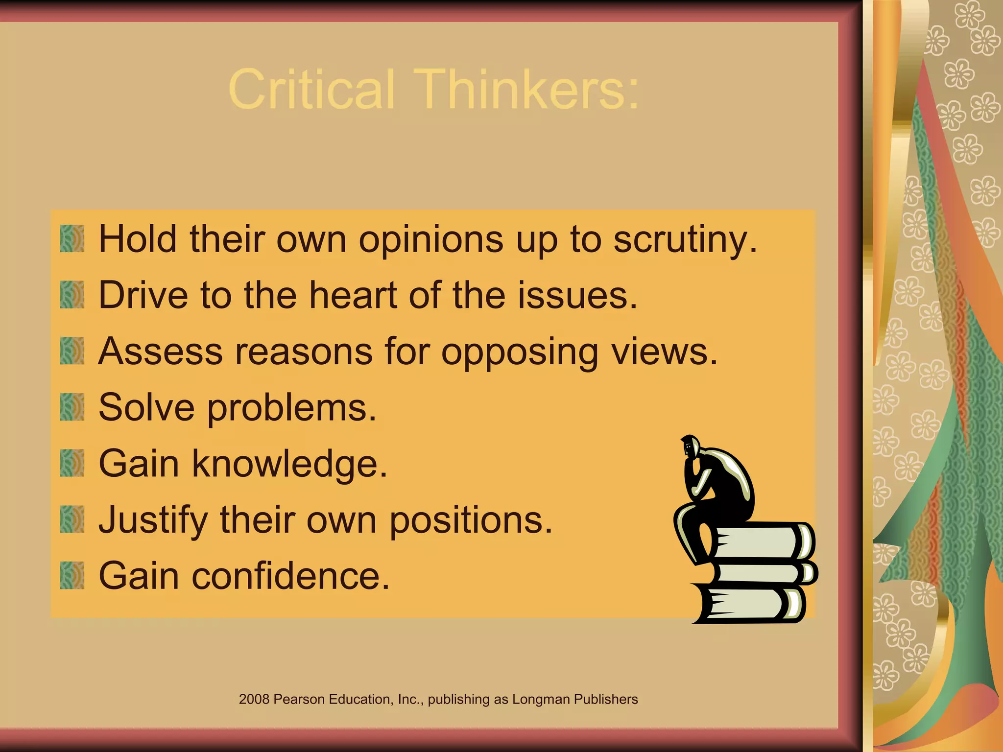 2008 Pearson Education, Inc., publishing as Longman Publishers
Critical Thinkers:
Hold their own opinions up to scrutiny.
Drive to the heart of the issues.
Assess reasons for opposing views.
Solve problems.
Gain knowledge.
Justify their own positions.
Gain confidence.
 