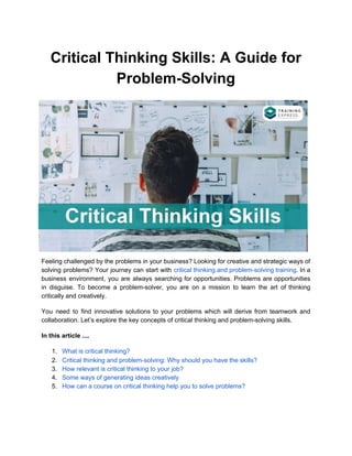 Critical Thinking Skills: A Guide for
Problem-Solving
Feeling challenged by the problems in your business? Looking for creative and strategic ways of
solving problems? Your journey can start with ​critical thinking and problem-solving training​. In a
business environment, you are always searching for opportunities. Problems are opportunities
in disguise. To become a problem-solver, you are on a mission to learn the art of thinking
critically and creatively.
You need to find innovative solutions to your problems which will derive from teamwork and
collaboration. Let’s explore the key concepts of critical thinking and problem-solving skills.
In this article ....
1. What is critical thinking?
2. Critical thinking and problem-solving: Why should you have the skills?
3. How relevant is critical thinking to your job?
4. Some ways of generating ideas creatively
5. How can a course on critical thinking help you to solve problems?
 