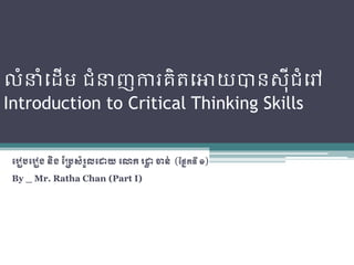 លំនំដ ើម ជំនញការគិតដោយបានស៊ីជំដៅ
Introduction to Critical Thinking Skills


 ររៀបររៀង​​និង​ប្របសំរួល​រោយ​រោក​រោ​ចាន់ (ប្នែកទី​១)
                                   ា
 By _ Mr. Ratha Chan (Part I)
 
