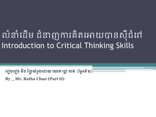 លំនំដ ើម ជំនញការគិតដោយបានស៊ីជំដៅ
Introduction to Critical Thinking Skills


 ររៀបររៀង​​និង​ប្របសំរួល​រោយ​រោក​រោ​ចាន់ (ប្នែកទី​២)
                                   ា
 By _ Mr. Ratha Chan (Part II)
 
