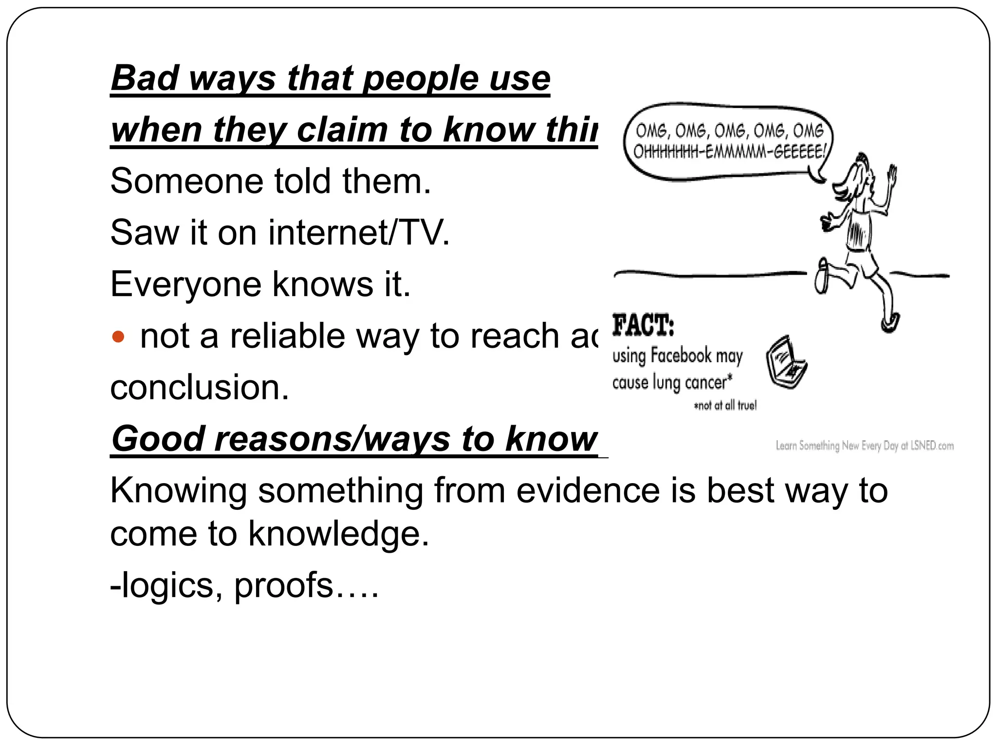 Bad ways that people use
when they claim to know things:
Someone told them.
Saw it on internet/TV.
Everyone knows it.
 not a reliable way to reach accurate
conclusion.
Good reasons/ways to know:
Knowing something from evidence is best way to
come to knowledge.
-logics, proofs….

 