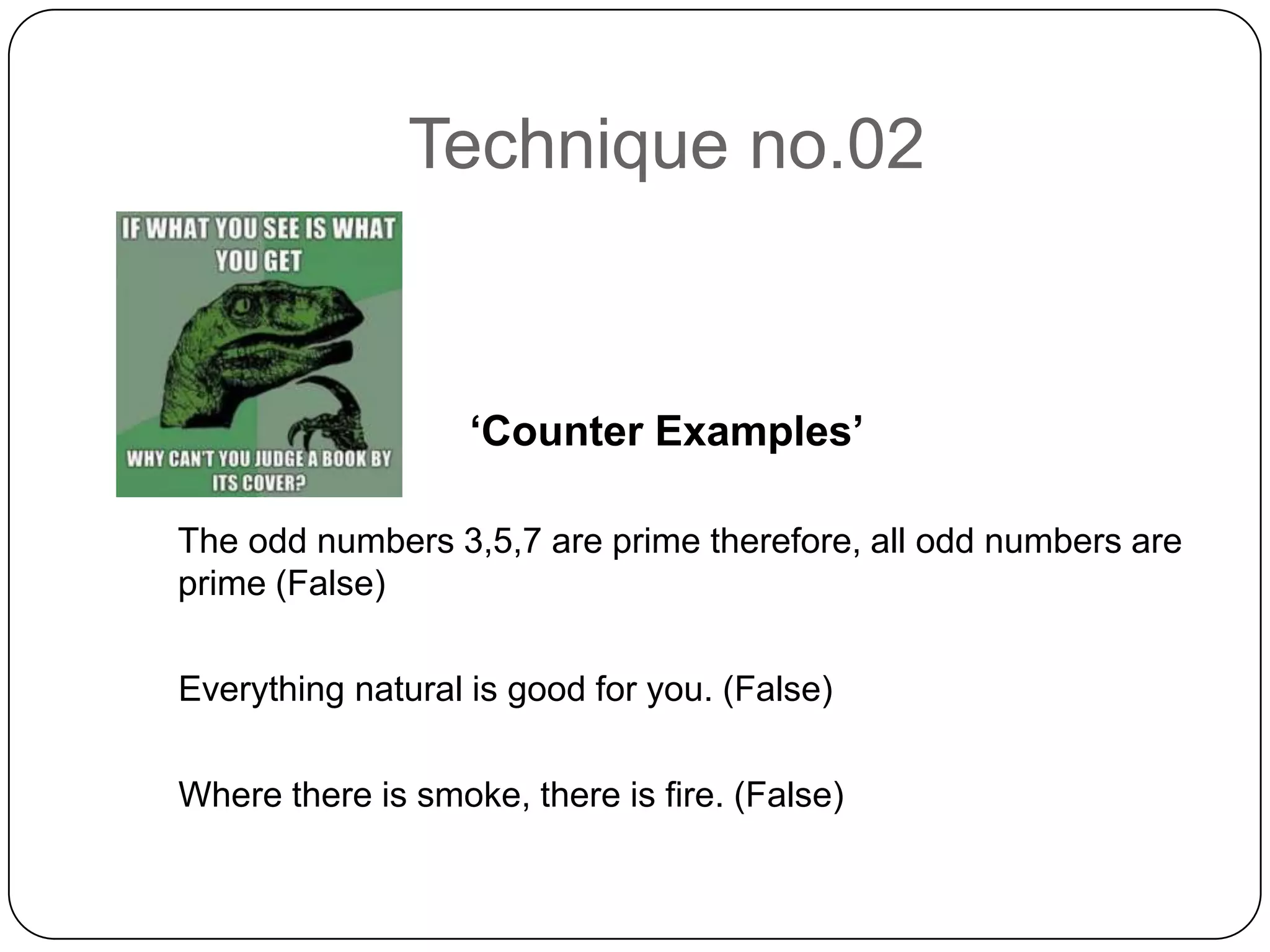 Technique no.02

‘Counter Examples’
The odd numbers 3,5,7 are prime therefore, all odd numbers are
prime (False)
Everything natural is good for you. (False)
Where there is smoke, there is fire. (False)

 