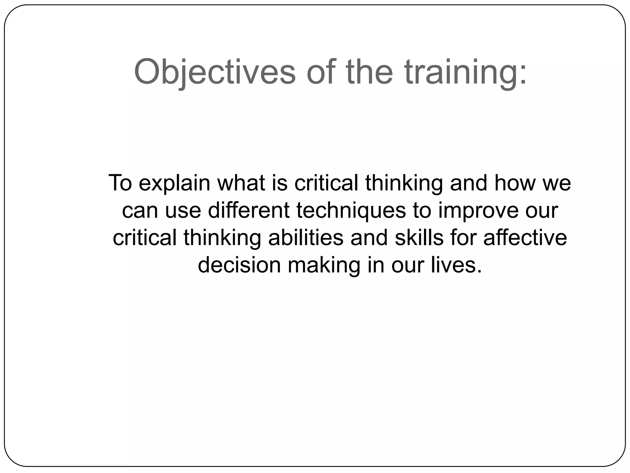 Objectives of the training:
To explain what is critical thinking and how we
can use different techniques to improve our
critical thinking abilities and skills for affective
decision making in our lives.

 