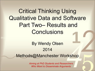 4210011 0010 1010 1101 0001 0100 1011
Critical Thinking Using
Qualitative Data and Software
Part Two– Results and
Conclusions
By Wendy Olsen
2014
Methods@Manchester Workshop
Aiming at PhD Students and Researchers
Who Want to Disseminate Arguments
 