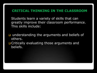 CRITICAL THINKING IN THE CLASSROOM

    Students learn a variety of skills that can
    greatly improve their classroom performance.
    This skills include:

  understanding the arguments and beliefs of
  others.
 Critically evaluating those arguments and
  beliefs.
 