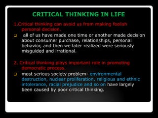    CRITICAL THINKING IN LIFE
1.Critical thinking can avoid us from making foolish
   personal decision.
   all of us have made one time or another made decision
   about consumer purchase, relationships, personal
   behavior, and then we later realized were seriously
   misguided and irrational.

2. Critical thinking plays important role in promoting
    democratic process.
 most serious society problem- environmental
    destruction, nuclear proliferation, religious and ethnic
    intolerance, racial prejudice and so on have largely
    been caused by poor critical thinking.
 