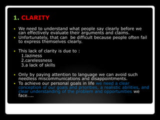1. CLARITY
 We need to understand what people say clearly before we
  can effectively evaluate their arguments and claims.
 Unfortunately, that can be difficult because people often fail
  to express themselves clearly.

   This lack of clarity is due to :
     1.laziness
     2.carelessness
     3.a lack of skills

 Only by paying attention to language we can avoid such
  needless miscommunications and disappointments.
 To achieve our personal goals in life we need a clear
  conception of our goals and priorities, a realistic abilities, and
  clear understanding of the problem and opportunities we
  face…..
 