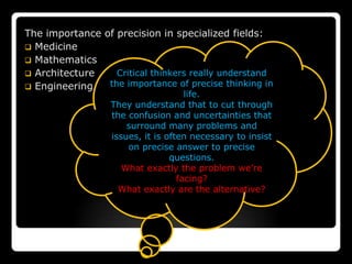The importance of precision in specialized fields:
 Medicine
 Mathematics
 Architecture    Critical thinkers really understand
 Engineering   the importance of precise thinking in
                                     life.
                  They understand that to cut through
                  the confusion and uncertainties that
                      surround many problems and
                  issues, it is often necessary to insist
                      on precise answer to precise
                                 questions.
                     What exactly the problem we’re
                                   facing?
                    What exactly are the alternative?
 