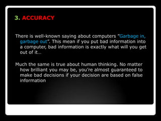 3. ACCURACY


There is well-known saying about computers ”Garbage in,
  garbage out”. This mean if you put bad information into
  a computer, bad information is exactly what will you get
  out of it…

Much the same is true about human thinking. No matter
 how brilliant you may be, you’re almost guaranteed to
 make bad decisions if your decision are based on false
 information
 