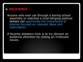 4. RELEVENCE

Anyone who ever sat through a boring school
 assembly or watched a mud-slinging political
 debate can appreciate the importance of
 staying focused on relevant ideas and
 information.

A favorite debaters trick is to try distract an
  audience attention by raising an irrelevant
  issues.
 