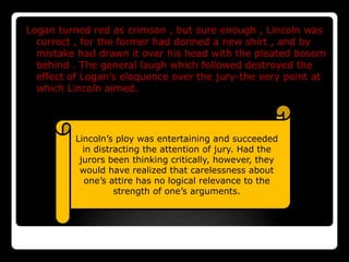 Logan turned red as crimson , but sure enough , Lincoln was
  correct , for the former had donned a new shirt , and by
  mistake had drawn it over his head with the pleated bosom
  behind . The general laugh which followed destroyed the
  effect of Logan’s eloquence over the jury-the very point at
  which Lincoln aimed.




          Lincoln’s ploy was entertaining and succeeded
            in distracting the attention of jury. Had the
           jurors been thinking critically, however, they
           would have realized that carelessness about
            one’s attire has no logical relevance to the
                    strength of one’s arguments.
 
