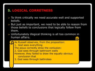 5. LOGICAL CORRETNESS

   To think critically we need accurate well and supported
    beliefs.
   But just as important, we need to be able to reason from
    those beliefs to conclusions that logically follow from
    them.
   Unfortunately illogical thinking is all too common in
    human affairs.
      As Russell observes, from the proposition:
      1. God sees everything
      The pious correctly drew the conlusion:
      2. God sees through bathroom walls
      However, they failed to draw the equally obvious
         conclusion that
      3. God sees through bathrobes
 