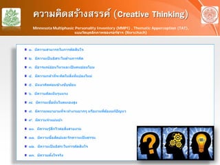 ความคิดสร้างสรรค์ (Creative Thinking)
๑. มีความสามารถในการตัดสินใจ
๒. มีความเป็ นอิสระในด้านการคิด
๓. มีอารมณ์อ่อนไหวและเป็ นคนอ่อนโยน
๔. มีความกล้าที่จะคิดในสิ่งที่แปลงใหม่
๕. มีแนวคิดค่อนข้างซับซ้อน
๖. มีความคิดเห็นรุนแรง
๗. มีความเชื่อมั่นในตนเองสูง
๘. มีความพยายามที่จะทํางานยากๆ หรืองานที่ต้องแก้ปัญหา
๙. มีความจําแม่นยํา
๑๐. มีความรู้สึกไวต่อสิ่งสวยงาม
๑๑. มีความซื่อสัตย์และรักความเป็ นธรรม
๑๒. มีความเป็ นอิสระในการตัดสินใจ
๑๓. มีความตั้งใจจริง
Minnesota Multiphasic Personality Inventory (MMPI) , Thematic Apperception (TAT),
แบบวัดบุคลิกภาพของรอร์ชาจ (Rorschach)
 