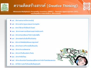 ความคิดสร้างสรรค์ (Creative Thinking)
๑๔. มีความสามารถในการหยั่งรู้
๑๕. มักจะกล้าหาญและชอบการผจญภัย
๑๖. มักจะใช้เวลาให้เป็ นประโยชน์
๑๗. มักจะคาดคะเนหรือเดาเหตุการณ์ล่วงหน้า
๑๘. มักจะช่วยเหลือและให้ความรู้แก่ผู้อื่น
๑๙. มักจะต่อต้านในสิ่งที่ไม่เห็นด้วย
๒๐. มักจะทําผิดข้อบังคับและกฎเกณฑ์
๒๑. มักจะวิเคราะห์วิจารณ์สิ่งที่พบเห็น
๒๒. มักจะทํางานผิดพลาด
๒๓. มักจะทําในสิ่งแปลกๆ ใหม่ๆ
๒๔. มักจะรักสันโดษ
๒๕. มักจะเห็นแก่ประโยชน์ของผู้อื่นมากกว่าประโยชน์ของตนเอง
๒๖. มักให้ความสนใจกับทุกสิ่งที่อยู่รอบตัว
Minnesota Multiphasic Personality Inventory (MMPI) , Thematic Apperceprtion (TAT),
แบบวัดบุคลิกภาพของรอร์ชาจ (Rorschach)
 