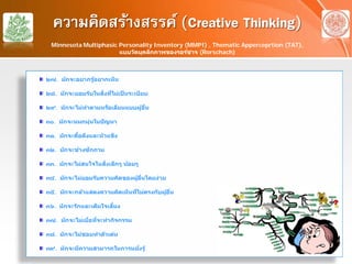 ความคิดสร้างสรรค์ (Creative Thinking)
๒๗. มักจะอยากรู้อยากเห็น
๒๘. มักจะยอมรับในสิ่งที่ไม่เป็ นระเบียบ
๒๙. มักจะไม่ทําตามหรือเลียนแบบผู้อื่น
๓๐. มักจะหมกมุ่นในปัญหา
๓๑. มักจะดื้อดึงและหัวแข็ง
๓๒. มักจะช่างซักถาม
๓๓. มักจะไม่สนใจในสิ่งเล็กๆ น้อยๆ
๓๔. มักจะไม่ยอมรับความคิดของผู้อื่นโดยง่าย
๓๕. มักจะกล้าแสดงความคิดเห็นที่ไม่ตรงกับผู้อื่น
๓๖. มักจะรักและเต็มใจเสี่ยง
๓๗. มักจะไม่เบื่อที่จะทํากิจกรรม
๓๘. มักจะไม่ชอบทําตัวเด่น
๓๙. มักจะมีความสามารถในการหยั่งรู้
Minnesota Multiphasic Personality Inventory (MMPI) , Thematic Apperceprtion (TAT),
แบบวัดบุคลิกภาพของรอร์ชาจ (Rorschach)
 