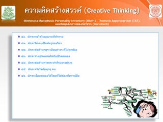 ความคิดสร้างสรรค์ (Creative Thinking)
๔๐. มักจะพอใจในผลงานที่ท้าทาย
๔๑. มักจะไม่เคยเป็ นศัตรูของใคร
๔๒. มักจะต่อต้านกฎระเบียบต่างๆ ที่ไม่ถูกต้อง
๔๓. มักจะวางเป้ าหมายให้กับชีวิตตนเอง
๔๔. มักจะต่อต้านการกระทําที่รุนแรงต่างๆ
๔๕. มักจะจริงใจกับทุกๆ คน
๔๖. มักจะเลี้ยงตนเองได้โดยที่ไม่ต้องพึ่งพาผู้อื่น
Minnesota Multiphasic Personality Inventory (MMPI) , Thematic Apperceprtion (TAT),
แบบวัดบุคลิกภาพของรอร์ชาจ (Rorschach)
 
