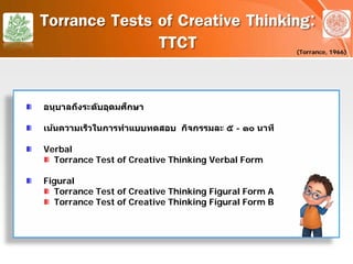 Torrance Tests of Creative Thinking:
TTCT
อนุบาลถึงระดับอุดมศึกษา
เน้นความเร็วในการทําแบบทดสอบ กิจกรรมละ ๕ - ๑๐ นาที
Verbal
Torrance Test of Creative Thinking Verbal Form
Figural
Torrance Test of Creative Thinking Figural Form A
Torrance Test of Creative Thinking Figural Form B
(Torrance, 1966)
 