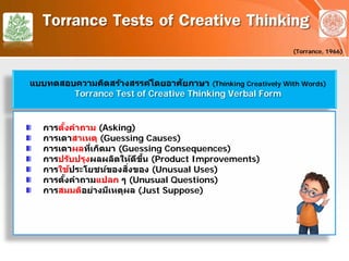 Torrance Tests of Creative Thinking
(Torrance, 1966)
แบบทดสอบความคิดสร้างสรรค์โดยอาศัยภาษา (Thinking Creatively With Words)
Torrance Test of Creative Thinking Verbal Form
การตั้งคําถาม (Asking)
การเดาสาเหตุ (Guessing Causes)
การเดาผลที่เกิดมา (Guessing Consequences)
การปรับปรุงผลผลิตให้ดีขึ้น (Product Improvements)
การใช้ประโยชน์ของสิ่งของ (Unusual Uses)
การตั้งคําถามแปลก ๆ (Unusual Questions)
การสมมติอย่างมีเหตุผล (Just Suppose)
 