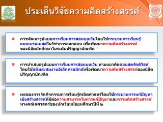ประเด็นวิจัยความคิดสร้างสรรค์
การนําเสนอรูปแบบการเรียนการสอนบนเว็บ ตามแนวคิดคอนสตรัคติวิสต์
โดยใช้แฟ้ มสะสมงานอิเล็กทรอนิกส์เพื่อพัฒนาความคิดสร้างสรรค์ของนิสิต
ปริญญาบัณฑิต
ผลของการจัดกิจกรรมการเรียนรู้คณิตศาสตร์โดยใช้กระบวนการแก้ปัญหา
เชิงสร้างสรรค์ที่มีต่อความสามารถในการแก้ปัญหาและความคิดสร้างสรรค์
ทางคณิตศาสตร์ของนักเรียนมัธยมศึกษาปีที่ ๒
การพัฒนารูปแบบการเรียนการสอนบนเว็บโดยใช้กระบวนการเรียนรู้
แบบเบรนเบสด์ในวิชาการออกแบบ เพื่อพัฒนาความคิดสร้างสรรค์
ของนิสิตนักศึกษาในระดับปริญญาบัณฑิต *
 