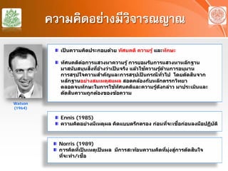 ความคิดอย่างมีวิจารณญาณ
เป็ นความคิดประกอบด้วย ทัศนคติ ความรู้ และทักษะ
ทัศนคติต่อการแสวงหาความรู้ การยอมรับการแสวงหาหลักฐาน
มาสนับสนุนสิ่งที่อ้างว่าเป็ นจริง แล้วใช้ความรู้ด้านการอนุมาน
การสรุปใจความสําคัญและการสรุปเป็ นกรณีทั่วไป โดยตัดสินจาก
หลักฐานอย่างสมเหตุสมผล สอดคล้องกับหลักตรรกวิทยา
ตลอดจนทักษะในการใช้ทัศนคติและความรู้ดังกล่าว มาประเมินและ
ตัดสินความถูกต้องของข้อความ
Watson
(1964)
Ennis (1985)
ความคิดอย่างมีเหตุผล คิดแบบตรึกตรอง ก่อนที่จะเชื่อก่อนลงมือปฏิบัติ
Norris (1989)
การคิดที่เป็ นเหตุเป็ นผล มีการสะท้อนความคิดที่มุ่งสู่การตัดสินใจ
ที่จะทํา/เชื่อ
 