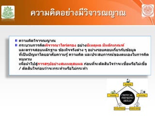 ความคิดอย่างมีวิจารณญาณ
ความคิดวิจารณญาณ
กระบวนการคิดพิจารณาไตร่ตรอง อย่างมีเหตุผล มีหลักเกณฑ์
และตรวจสอบหลักฐาน ข้อเท็จจริงต่าง ๆ อย่างรอบคอบเกี่ยวกับข้อมูล
ที่เป็ นปัญหาโดยอาศัยความรู้ ความคิด และประสบการณ์ของตนเองในการคิด
ทบทวน
เพื่อนําไปสู่การสรุปอย่างสมเหตุสมผล ก่อนที่จะตัดสินใจว่าจะเชื่อหรือไม่เชื่อ
/ ตัดสินใจก่อนว่าจะกระทําหรือไม่กระทํา
 