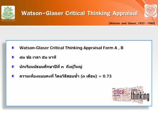 Watson-Glaser Critical Thinking Appraisal
(Watson and Glaser, 1937 - 1980)
Watson-Glaser Critical Thinking Appraisal Form A , B
๘๐ ข้อ เวลา ๕๐ นาที
นักเรียนมัธยมศึกษาปีที่ ๓ ถึงผู้ใหญ่
ความเที่ยงแบบคงที่ โดยวิธีสอบซํ้า (๓ เดือน) = 0.73
 