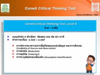 Cornell Critical Thinking Test
(Ennis and Millman, 1985)
Cornell Critical Thinking Test, Level X
ป.๔ – ม.ต้น
แบบปรนัย ๓ ตัวเลือก ข้อสอบ ๗๑ ข้อ ๕๐ นาที
ค่าความเที่ยง ๐.๖๗ – ๐.๗๙
การพิจารณาความน่าเชื่อถือของแหล่งข้อมูล และการสังเกต
(Credibility of Sources and Observation)
การนิรนัย (Deduction)
การอุปนัย (Induction)
การระบุข้อตกลงเบื้องต้น (Assumption Identification)
 