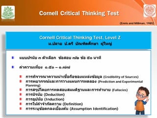 Cornell Critical Thinking Test
(Ennis and Millman, 1985)
Cornell Critical Thinking Test, Level Z
ม.ปลาย ป.ตรี บัณฑิตศึกษา ผู้ใหญ่
แบบปรนัย ๓ ตัวเลือก ข้อสอบ ๗๒ ข้อ ๕๐ นาที
ค่าความเที่ยง ๐.๕๐ – ๐.๗๗
การพิจารณาความน่าเชื่อถือของแหล่งข้อมูล (Credibility of Sources)
การพยากรณ์และการวางแผนการทดลอง (Prediction and Experimental
Planning)
การสรุปโดยการทดสอบสมมติฐานและการทํานาย (Fallacies)
การนิรนัย (Deduction)
การอุปนัย (Induction)
การให้คําจํากัดความ (Definition)
การระบุข้อตกลงเบื้องต้น (Assumption Identification)
 