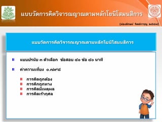 แบบวัดการคิดวิจารณญาณตามหลักโยนิโสมนสิการ
(ผ่องลักษม์ จิตต์การุญ, ๒๕๔๗)
แบบวัดการคิดวิจารณญาณตามหลักโยนิโสมนสิการ
แบบปรนัย ๓ ตัวเลือก ข้อสอบ ๔๐ ข้อ ๔๐ นาที
ค่าความเที่ยง ๐.๗๙๘
การคิดถูกต้อง
การคิกถูกทาง
การคิดมีเหตุผล
การคิดเร้ากุศล
 