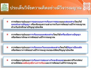 ประเด็นวิจัยความคิดอย่างมีวิจารณญาณ
การพัฒนารูปแบบการเรียนแบบผสมผสานโดยใช้เครื่องมือทางปัญญา
เพื่อพัฒนาทักษะการคิดอย่างมีวิจารณญาณ
การพัฒนารูปแบบการเรียนบนเว็บแบบผสมผสานโดยใช้ปัญหาเป็ นหลัก
เพื่อพัฒนาการคิดอย่างมีวิจารณญาณของนิสิตปริญญาบัณฑิต
การพัฒนารูปแบบการออกแบบการเรียนการสอนแบบผสมผสานโดยใช้
แผนผังทางปัญญา เพื่อเพิ่มพูนความสามารถในการคิดอย่างมีวิจารณญาณ
สําหรับนักศึกษาปริญญาบัณฑิต
การพัฒนารูปแบบการเรียนการสอนทางไกลเชิงพุทธของสถานีโทรทัศน์
ผ่านที่มีต่อผลสัมฤทธิ์ทางการเรียนและการคิดอย่างมีวิจารณญาณ
 
