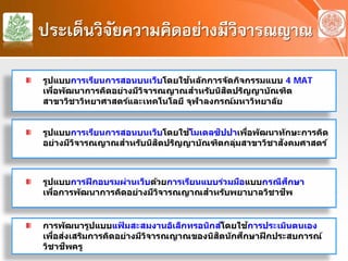 ประเด็นวิจัยความคิดอย่างมีวิจารณญาณ
รูปแบบการเรียนการสอนบนเว็บโดยใช้โมเดลซิปปาเพื่อพัฒนาทักษะการคิด
อย่างมีวิจารณญาณสําหรับนิสิตปริญญาบัณฑิตกลุ่มสาขาวิชาสังคมศาสตร์
รูปแบบการฝึกอบรมผ่านเว็บด้วยการเรียนแบบร่วมมือแบบกรณีศึกษา
เพื่อการพัฒนาการคิดอย่างมีวิจารณญาณสําหรับพยาบาลวิชาชีพ
รูปแบบการเรียนการสอนบนเว็บโดยใช้หลักการจัดกิจกรรมแบบ 4 MAT
เพื่อพัฒนาการคิดอย่างมีวิจารณญาณสําหรับนิสิตปริญญาบัณฑิต
สาขาวิชาวิทยาศาสตร์และเทคโนโลยี จุฬาลงกรณ์มหาวิทยาลัย
การพัฒนารูปแบบแฟ้ มสะสมงานอิเล็กทรอนิกส์โดยใช้การประเมินตนเอง
เพื่อส่งเสริมการคิดอย่างมีวิจารณญาณของนิสิตนักศึกษาฝึกประสบการณ์
วิชาชีพครู
 