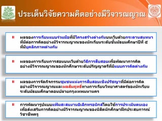ประเด็นวิจัยความคิดอย่างมีวิจารณญาณ
ผลของการเรียนการสอนบนเว็บด้วยวิธีการสืบสอบเพื่อพัฒนาการคิด
อย่างมีวิจารณญาณของนักศึกษาระดับปริญญาตรีที่มีแบบการคิดต่างกัน
ผลของการจัดกิจกรรมชุมชนแห่งการสืบสอบเชิงปรัชญาที่มีต่อการคิด
อย่างมีวิจารณญาณและผลสัมฤทธิ์ทางการเรียนวิทยาศาสตร์ของนักเรียน
ระดับมัธยมศึกษาตอนปลายกรุงเทพมหานคร
ผลของการเรียนแบบร่วมมือที่มีโครงสร้างต่างกันบนเว็บด้วยกระดานสนทนา
ที่มีต่อการคิดอย่างมีวิจารณญาณของนักเรียนระดับชั้นมัธยมศึกษาปีที่ ๕
ที่มีบุคลิกภาพต่างกัน
การพัฒนารูปแบบแฟ้ มสะสมงานอิเล็กทรอนิกส์โดยใช้การประเมินตนเอง
เพื่อส่งเสริมการคิดอย่างมีวิจารณญาณของนิสิตนักศึกษาฝึกประสบการณ์
วิชาชีพครู
 