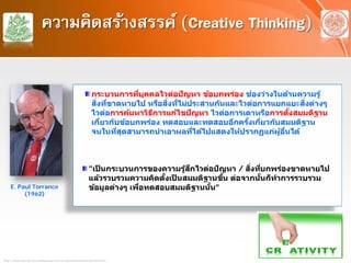 ความคิดสร้างสรรค์ (Creative Thinking)
กระบวนการที่บุคคลไวต่อปัญหา ข้อบกพร่อง ช่องว่างในด้านความรู้
สิ่งที่ขาดหายไป หรือสิ่งที่ไม่ประสานกันและไวต่อการแยกแยะสิ่งต่างๆ
ไวต่อการค้นหาวิธีการแก้ไขปัญหา ไวต่อการเดาหรือการตั้งสมมติฐาน
เกี่ยวกับข้อบกพร่อง ทดสอบและทดสอบอีกครั้งเกี่ยวกับสมมติฐาน
จนในที่สุดสามารถนําเอาผลที่ได้ไปแสดงให้ปรากฏแก่ผู้อื่นได้
"เป็ นกระบวนการของความรู้สึกไวต่อปัญหา / สิ่งที่บกพร่องขาดหายไป
แล้วรวบรวมความคิดตั้งเป็ นสมมติฐานขึ้น ต่อจากนั้นก็ทําการรวบรวม
ข้อมูลต่างๆ เพื่อทดสอบสมมติฐานนั้น"
http://๒๐๒.๒๙.๕๓.๒๐/๒๕๑๓๓๐๒/soc๐๖/topic๑๒/linkfile/print๕.htm
E. Paul Torrance
(1962)
 