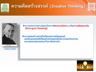 ความคิดสร้างสรรค์ (Creative Thinking)
ความสามารถทางสมองในการคิดหลายทิศทาง หรือความคิดอเนกนัย
(Divergent Thinking)
ความคิดสร้างสรรค์ไม่ใช่พรสวรรค์ที่บุคคลมี
แต่เป็ นคุณสมบัติที่มีอยู่ในตัวบุคคลซึ่งมีมากน้อยไม่เท่ากัน
และบุคคลแสดงออกมาในระดับต่างกัน
Guilford (1950)
 